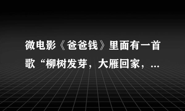 微电影《爸爸钱》里面有一首歌“柳树发芽，大雁回家，又是一年春秋冬夏。远方的爸爸妈妈...”叫神马？