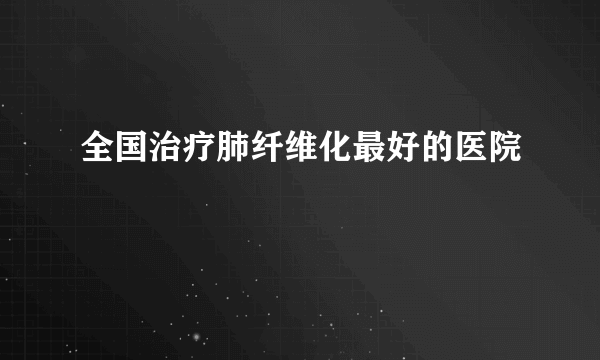 全国治疗肺纤维化最好的医院