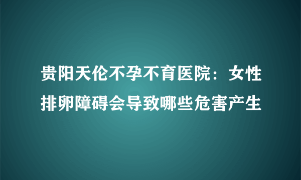 贵阳天伦不孕不育医院：女性排卵障碍会导致哪些危害产生