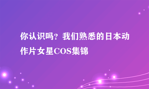 你认识吗？我们熟悉的日本动作片女星COS集锦