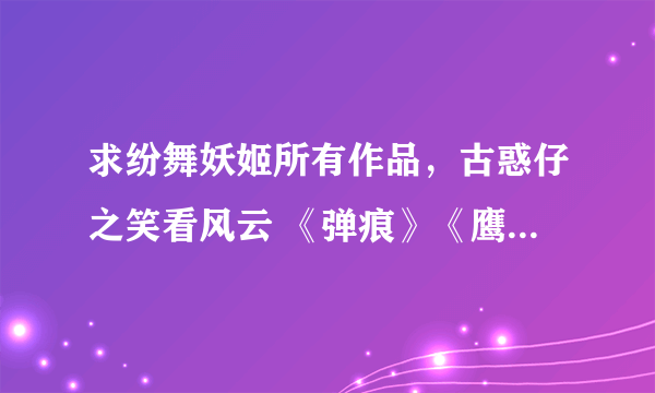 求纷舞妖姬所有作品，古惑仔之笑看风云 《弹痕》《鹰隼展翼》《诡刺》《兵锋》《第五部队》《星痕》《獠牙