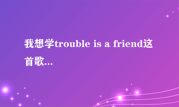 我想学trouble is a friend这首歌却不会英文，那位大神能把发音翻译成中文或拼音，看清不是要歌词啊是发音