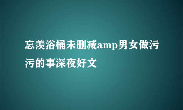 忘羡浴桶未删减amp男女做污污的事深夜好文