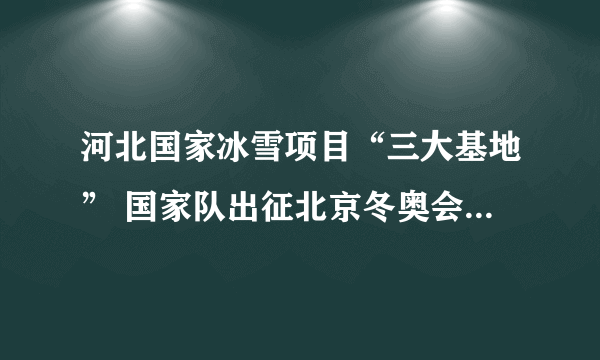 河北国家冰雪项目“三大基地” 国家队出征北京冬奥会的“桥头堡”