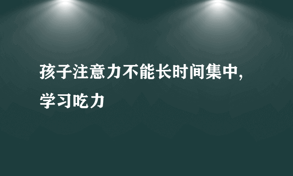 孩子注意力不能长时间集中,学习吃力