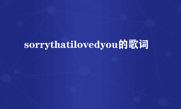 sorrythatilovedyou的歌词