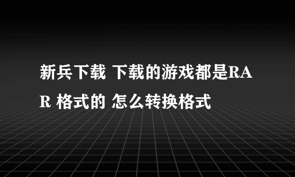 新兵下载 下载的游戏都是RAR 格式的 怎么转换格式