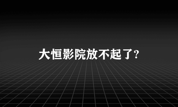 大恒影院放不起了?