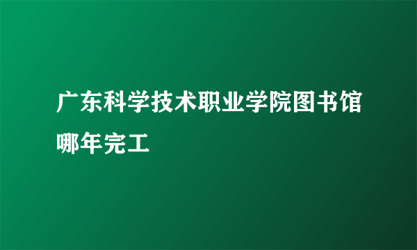 广东科学技术职业学院图书馆哪年完工