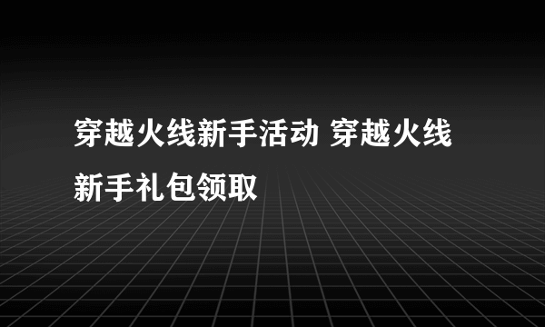 穿越火线新手活动 穿越火线新手礼包领取