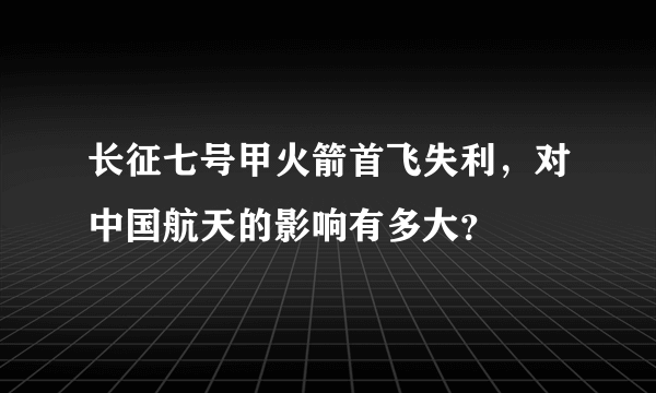 长征七号甲火箭首飞失利，对中国航天的影响有多大？