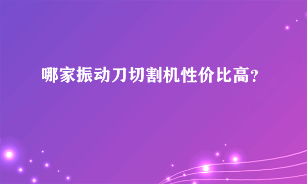 哪家振动刀切割机性价比高？