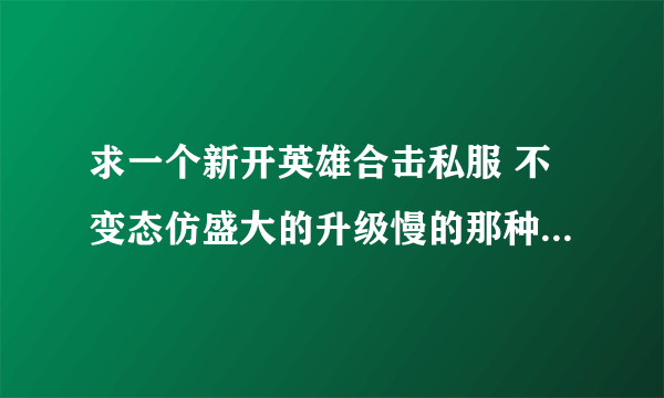 求一个新开英雄合击私服 不变态仿盛大的升级慢的那种 20分