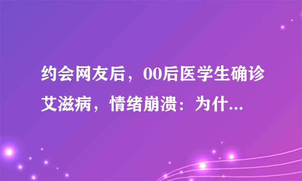 约会网友后，00后医学生确诊艾滋病，情绪崩溃：为什么我这么背