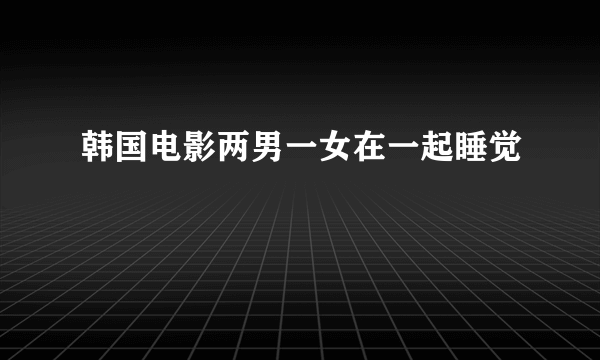 韩国电影两男一女在一起睡觉