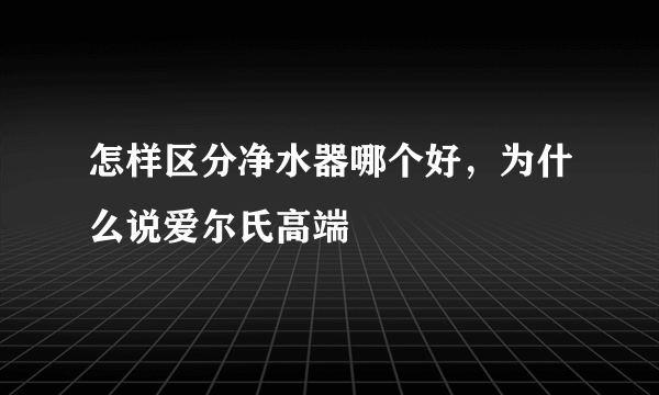 怎样区分净水器哪个好，为什么说爱尔氏高端