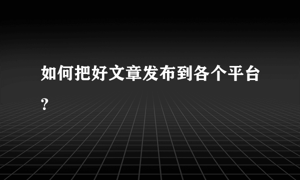 如何把好文章发布到各个平台？