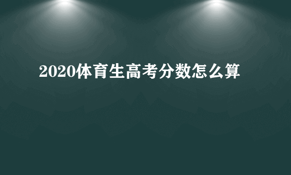 2020体育生高考分数怎么算