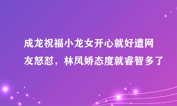 成龙祝福小龙女开心就好遭网友怒怼，林凤娇态度就睿智多了