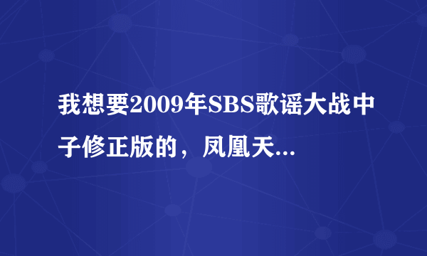 我想要2009年SBS歌谣大战中子修正版的，凤凰天使的，不要画面声音不符的，谢谢啦！邮箱：523720169@qq.com