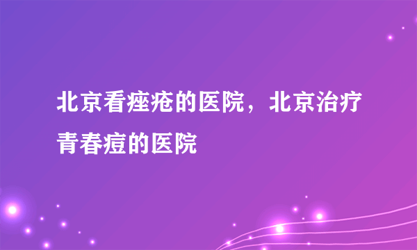 北京看痤疮的医院，北京治疗青春痘的医院