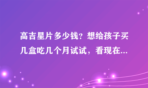 高吉星片多少钱？想给孩子买几盒吃几个月试试，看现在...