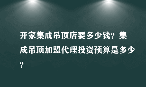 开家集成吊顶店要多少钱？集成吊顶加盟代理投资预算是多少？