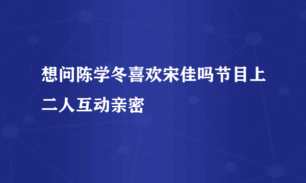 想问陈学冬喜欢宋佳吗节目上二人互动亲密