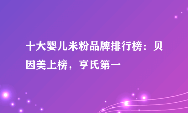 十大婴儿米粉品牌排行榜：贝因美上榜，亨氏第一