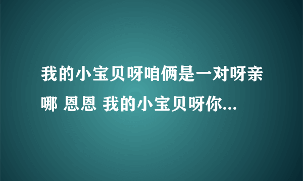 我的小宝贝呀咱俩是一对呀亲哪 恩恩 我的小宝贝呀你再等一会呀谁有这首儿歌的完整歌词 有悬赏