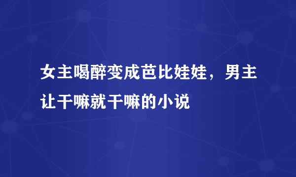 女主喝醉变成芭比娃娃，男主让干嘛就干嘛的小说