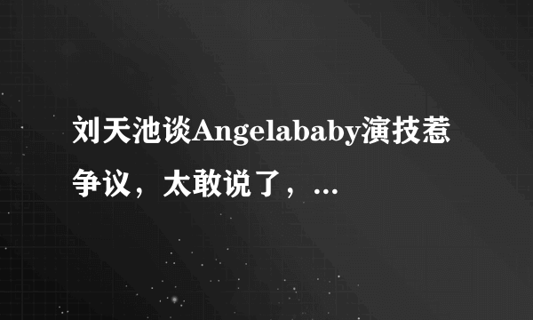 刘天池谈Angelababy演技惹争议，太敢说了，她说了什么？