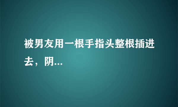 被男友用一根手指头整根插进去，阴...