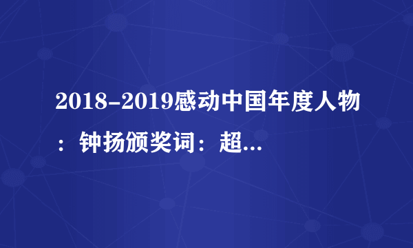 2018-2019感动中国年度人物：钟扬颁奖词：超越6海拔6000米，抵达植物生长的最高极限，跋涉16年，把论文写满高原，倒下的时候，双肩包里藏着你的初心，誓言和未了的心愿，你热爱的藏波罗花，不求雕梁画栋，只绽放在高山砾石之间。钟扬，复旦大学研究生院院长，生命科学学院教授、博导，长期致力于生物多样性研究和保护，为西部少数民族地区的人才培养、学科建设和科学研究作出了重要贡献，2017年9月25日不幸遭遇车祸逝世。……