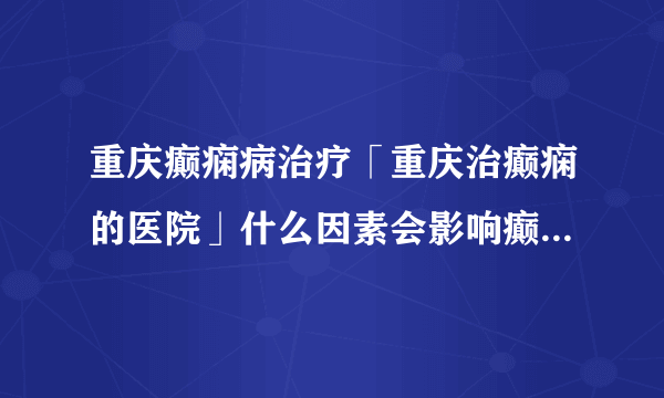 重庆癫痫病治疗「重庆治癫痫的医院」什么因素会影响癫痫病人的认知