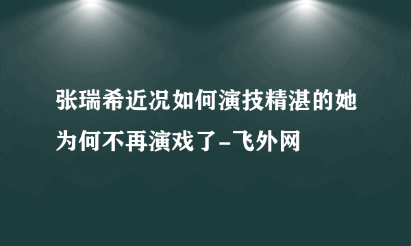 张瑞希近况如何演技精湛的她为何不再演戏了-飞外网