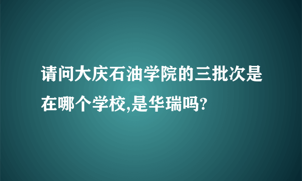 请问大庆石油学院的三批次是在哪个学校,是华瑞吗?