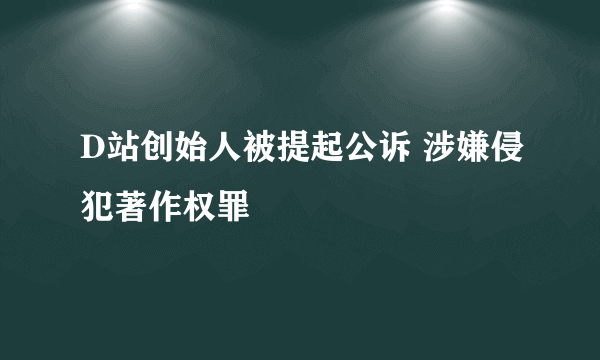 D站创始人被提起公诉 涉嫌侵犯著作权罪