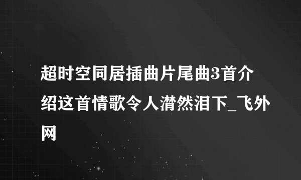 超时空同居插曲片尾曲3首介绍这首情歌令人潸然泪下_飞外网