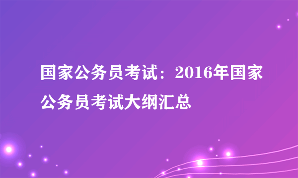 国家公务员考试：2016年国家公务员考试大纲汇总