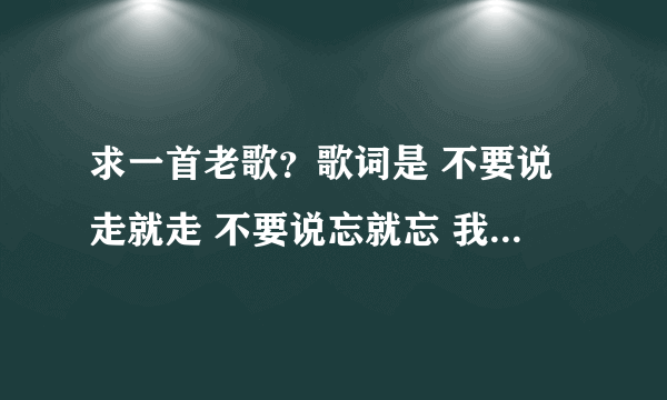 求一首老歌？歌词是 不要说走就走 不要说忘就忘 我要的是你 。