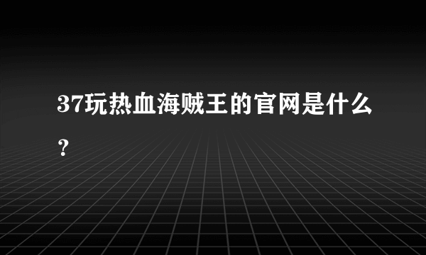 37玩热血海贼王的官网是什么？