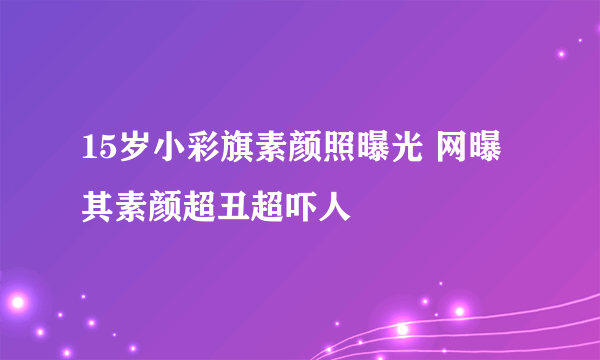 15岁小彩旗素颜照曝光 网曝其素颜超丑超吓人