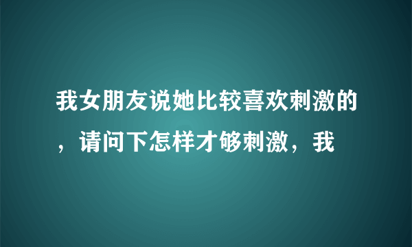 我女朋友说她比较喜欢刺激的，请问下怎样才够刺激，我