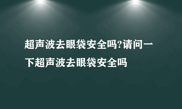 超声波去眼袋安全吗?请问一下超声波去眼袋安全吗