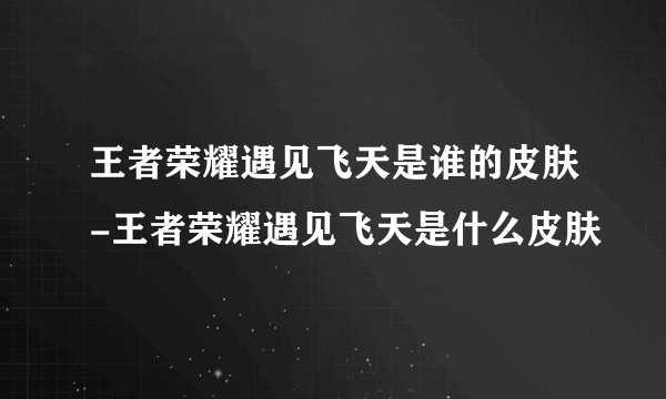 王者荣耀遇见飞天是谁的皮肤-王者荣耀遇见飞天是什么皮肤