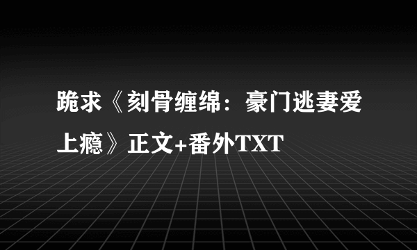 跪求《刻骨缠绵：豪门逃妻爱上瘾》正文+番外TXT