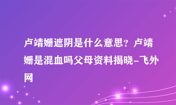 卢靖姗遮阴是什么意思？卢靖姗是混血吗父母资料揭晓-飞外网