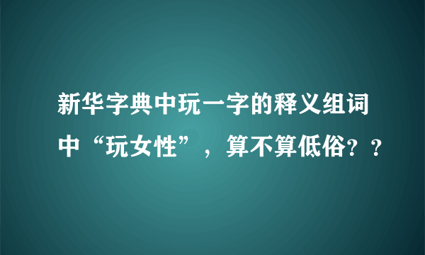 新华字典中玩一字的释义组词中“玩女性”，算不算低俗？？