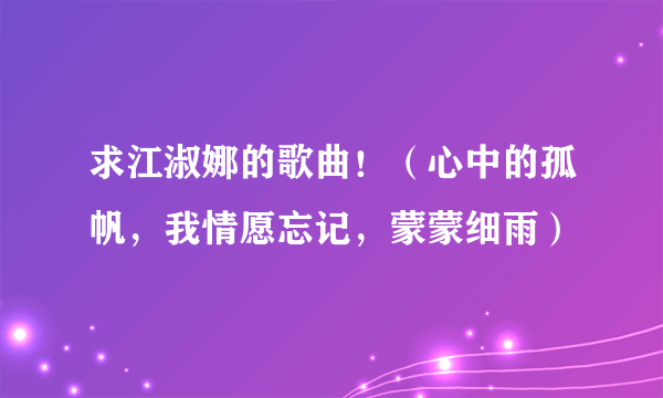 求江淑娜的歌曲！（心中的孤帆，我情愿忘记，蒙蒙细雨）